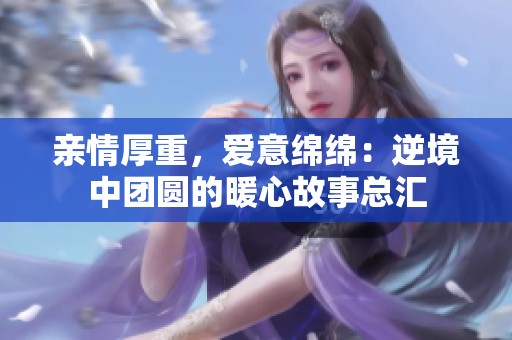 亲情厚重，爱意绵绵：逆境中团圆的暖心故事总汇