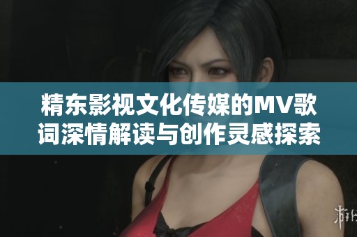 精东影视文化传媒的MV歌词深情解读与创作灵感探索之路