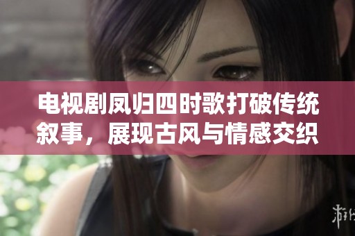 电视剧凤归四时歌打破传统叙事，展现古风与情感交织的全新视角
