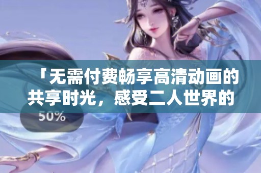 「无需付费畅享高清动画的共享时光，感受二人世界的精彩」