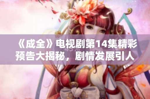 《成全》电视剧第14集精彩预告大揭秘，剧情发展引人期待不容错过