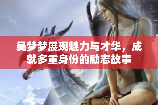 吴梦梦展现魅力与才华，成就多重身份的励志故事