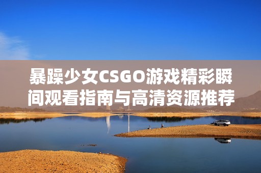 暴躁少女CSGO游戏精彩瞬间观看指南与高清资源推荐