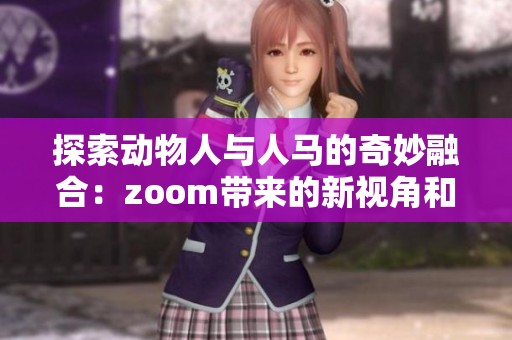 探索动物人与人马的奇妙融合：zoom带来的新视角和故事