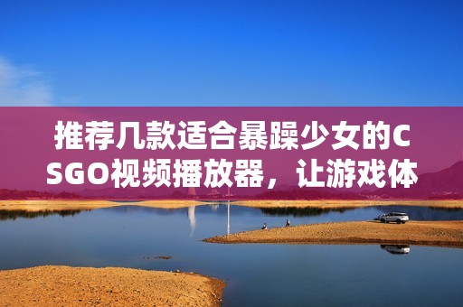 推荐几款适合暴躁少女的CSGO视频播放器，让游戏体验更畅快