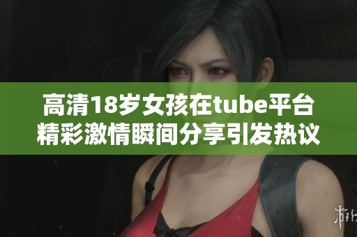 高清18岁女孩在tube平台精彩激情瞬间分享引发热议