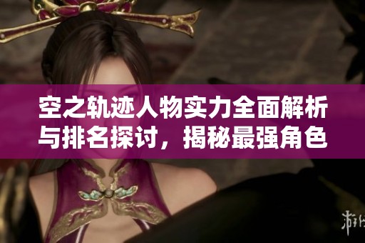 空之轨迹人物实力全面解析与排名探讨，揭秘最强角色究竟是谁