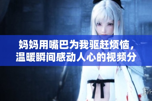 妈妈用嘴巴为我驱赶烦恼，温暖瞬间感动人心的视频分享