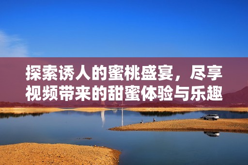 探索诱人的蜜桃盛宴，尽享视频带来的甜蜜体验与乐趣