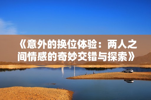 《意外的换位体验：两人之间情感的奇妙交错与探索》