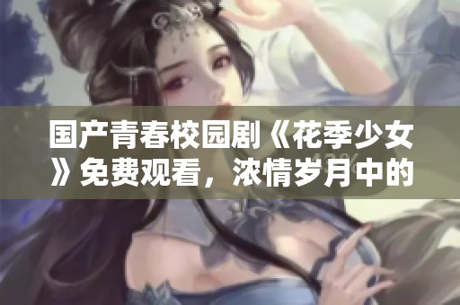 国产青春校园剧《花季少女》免费观看，浓情岁月中的成长与梦想
