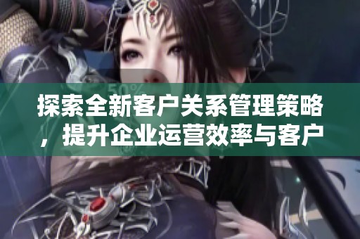 探索全新客户关系管理策略，提升企业运营效率与客户满意度的最佳实践建议