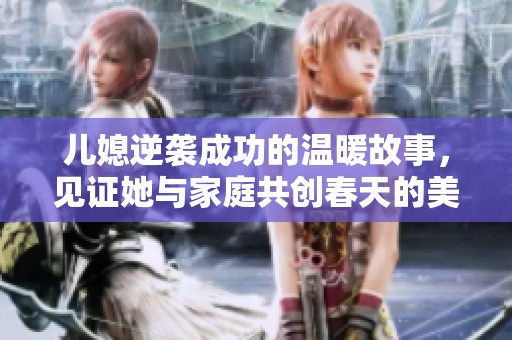 儿媳逆袭成功的温暖故事，见证她与家庭共创春天的美好篇章