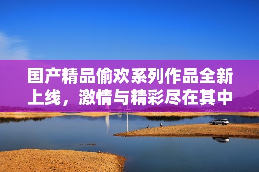 国产精品偷欢系列作品全新上线，激情与精彩尽在其中