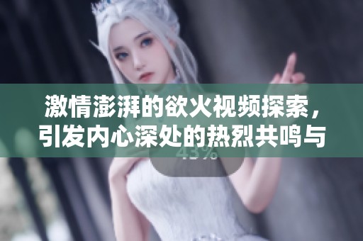 激情澎湃的欲火视频探索，引发内心深处的热烈共鸣与思考