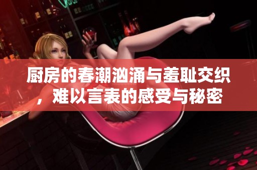 厨房的春潮汹涌与羞耻交织，难以言表的感受与秘密