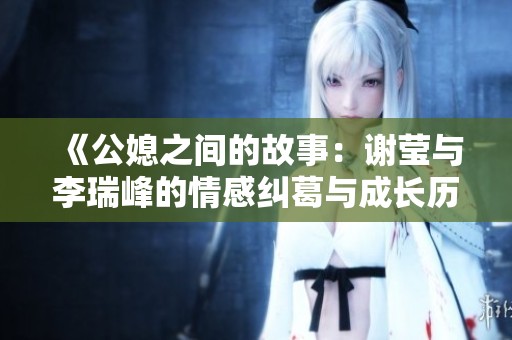 《公媳之间的故事：谢莹与李瑞峰的情感纠葛与成长历程》