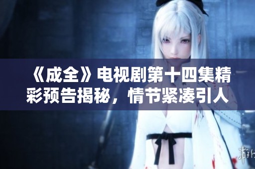 《成全》电视剧第十四集精彩预告揭秘，情节紧凑引人期待不容错过