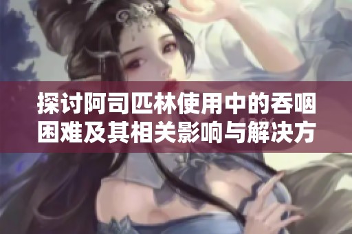 探讨阿司匹林使用中的吞咽困难及其相关影响与解决方案