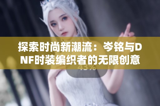 探索时尚新潮流：岑铭与DNF时装编织者的无限创意变革之旅