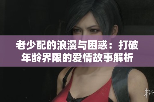 老少配的浪漫与困惑：打破年龄界限的爱情故事解析