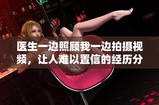 医生一边照顾我一边拍摄视频，让人难以置信的经历分享