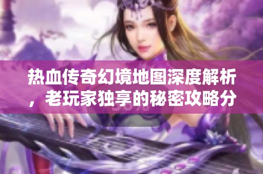 热血传奇幻境地图深度解析，老玩家独享的秘密攻略分享