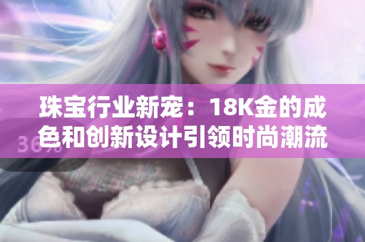 珠宝行业新宠：18K金的成色和创新设计引领时尚潮流