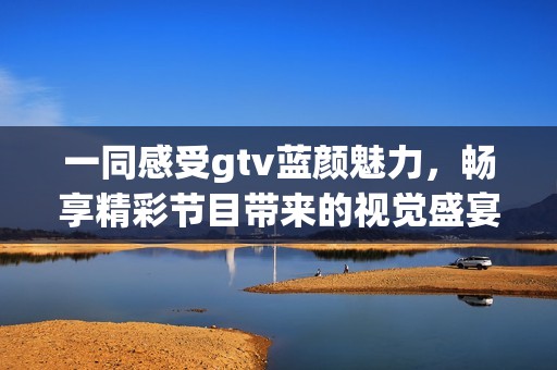 一同感受gtv蓝颜魅力，畅享精彩节目带来的视觉盛宴