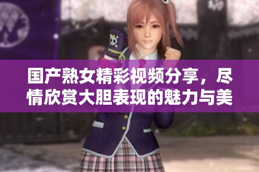 国产熟女精彩视频分享，尽情欣赏大胆表现的魅力与美感