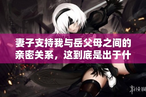 妻子支持我与岳父母之间的亲密关系，这到底是出于什么原因呢