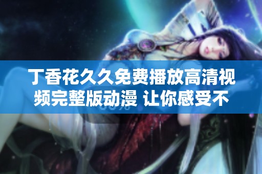 丁香花久久免费播放高清视频完整版动漫 让你感受不一样的视觉盛宴