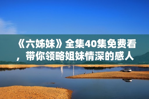 《六姊妹》全集40集免费看，带你领略姐妹情深的感人故事与精彩剧集