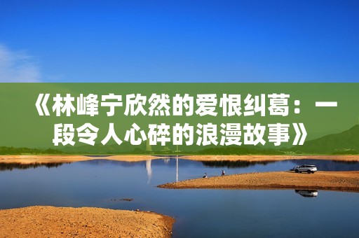 《林峰宁欣然的爱恨纠葛：一段令人心碎的浪漫故事》