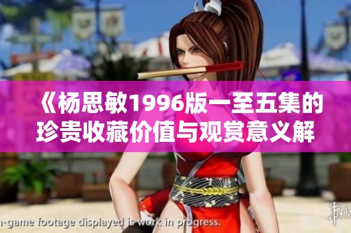 《杨思敏1996版一至五集的珍贵收藏价值与观赏意义解析》