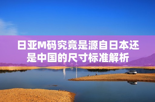 日亚M码究竟是源自日本还是中国的尺寸标准解析