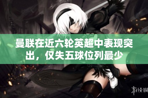 曼联在近六轮英超中表现突出，仅失五球位列最少