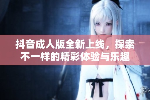 抖音成人版全新上线，探索不一样的精彩体验与乐趣