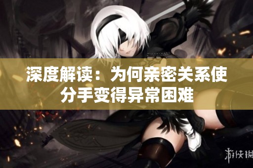 深度解读：为何亲密关系使分手变得异常困难