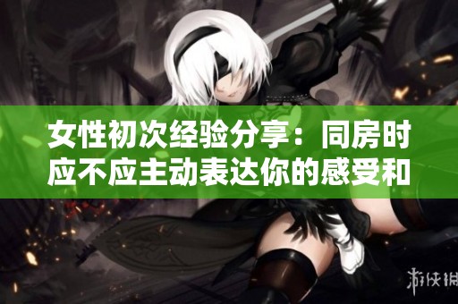 女性初次经验分享：同房时应不应主动表达你的感受和需求