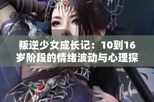 叛逆少女成长记：10到16岁阶段的情绪波动与心理探索