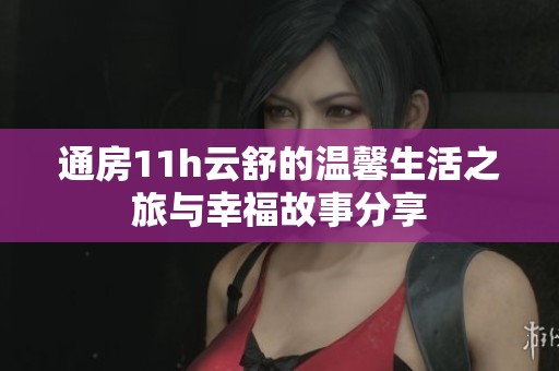 通房11h云舒的温馨生活之旅与幸福故事分享