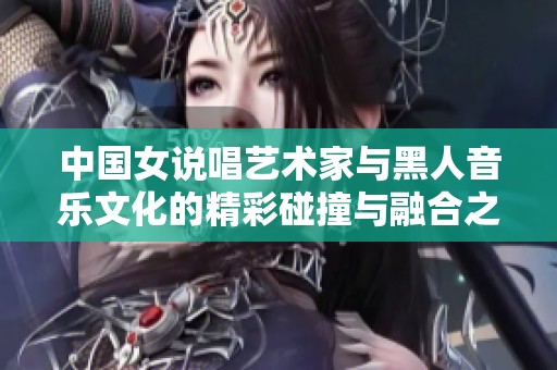 中国女说唱艺术家与黑人音乐文化的精彩碰撞与融合之旅