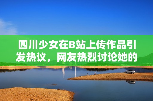 四川少女在B站上传作品引发热议，网友热烈讨论她的创意与才华