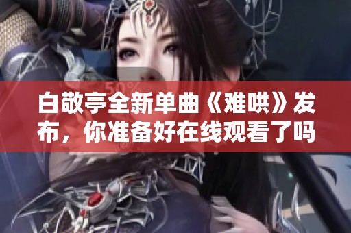 白敬亭全新单曲《难哄》发布，你准备好在线观看了吗？