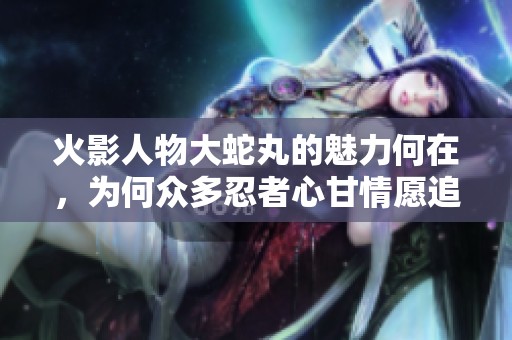 火影人物大蛇丸的魅力何在，为何众多忍者心甘情愿追随他