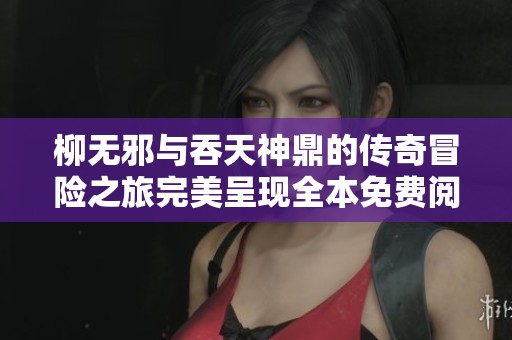 柳无邪与吞天神鼎的传奇冒险之旅完美呈现全本免费阅读