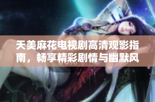 天美麻花电视剧高清观影指南，畅享精彩剧情与幽默风趣不容错过
