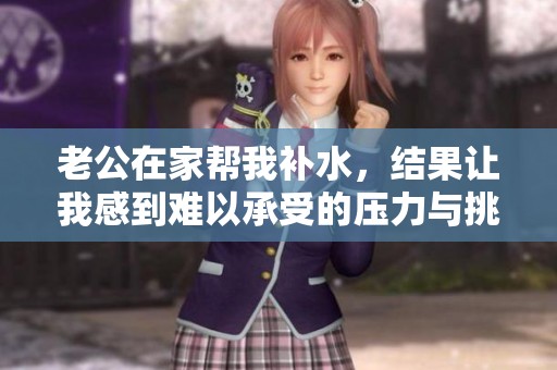 老公在家帮我补水，结果让我感到难以承受的压力与挑战
