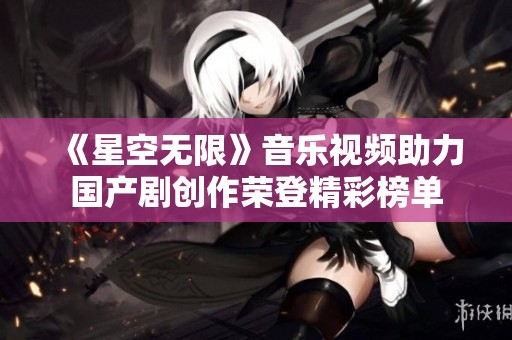 《星空无限》音乐视频助力国产剧创作荣登精彩榜单